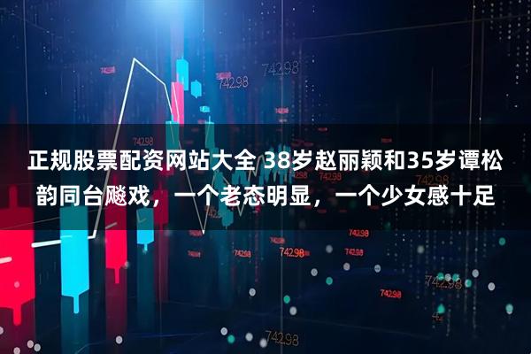 正规股票配资网站大全 38岁赵丽颖和35岁谭松韵同台飚戏，一个老态明显，一个少女感十足