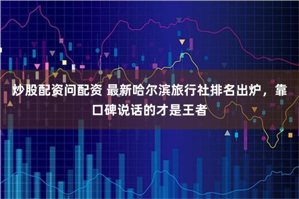 炒股配资问配资 最新哈尔滨旅行社排名出炉，靠口碑说话的才是王者