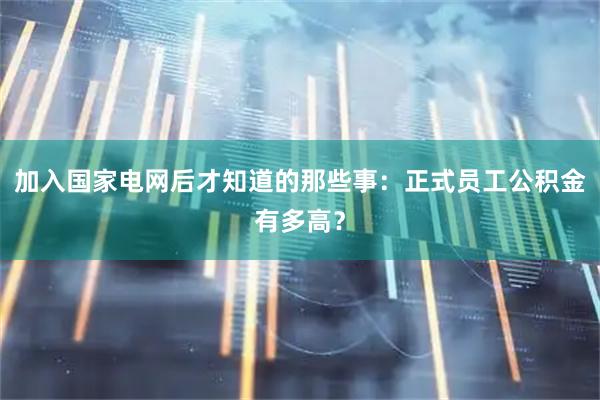 加入国家电网后才知道的那些事：正式员工公积金有多高？