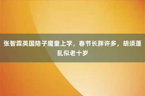张智霖英国陪子魔童上学，春节长胖许多，胡须蓬乱似老十岁