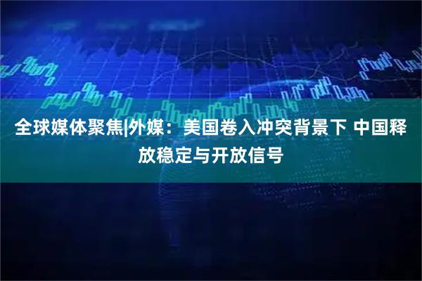 全球媒体聚焦|外媒：美国卷入冲突背景下 中国释放稳定与开放信号