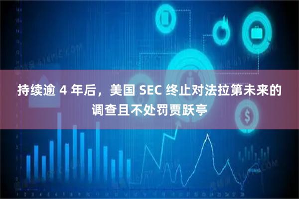 持续逾 4 年后，美国 SEC 终止对法拉第未来的调查且不处罚贾跃亭