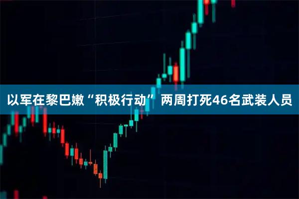 以军在黎巴嫩“积极行动” 两周打死46名武装人员