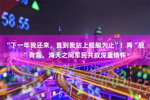 “下一年我还来，直到我站上舰艇为止”！再“舰”青岛，海天之间军民共叙深蓝情怀