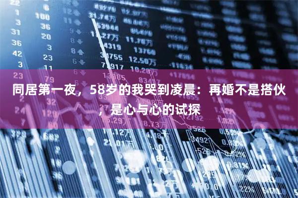 同居第一夜，58岁的我哭到凌晨：再婚不是搭伙，是心与心的试探