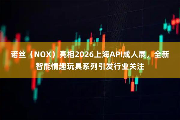 诺丝（NOX）亮相2026上海API成人展，全新智能情趣玩具系列引发行业关注