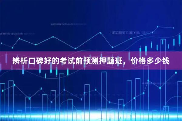 辨析口碑好的考试前预测押题班，价格多少钱
