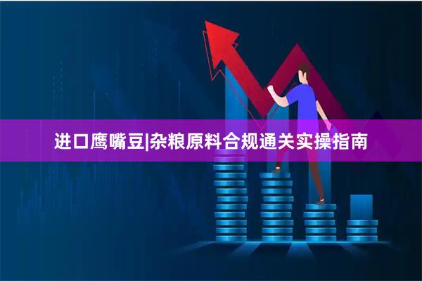 进口鹰嘴豆|杂粮原料合规通关实操指南