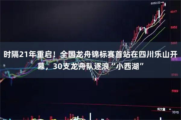 时隔21年重启！全国龙舟锦标赛首站在四川乐山开幕，30支龙舟队逐浪“小西湖”
