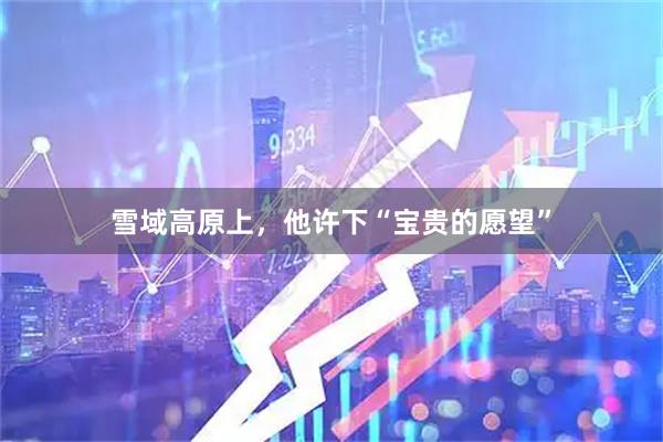 雪域高原上,他许下“宝贵的愿望”