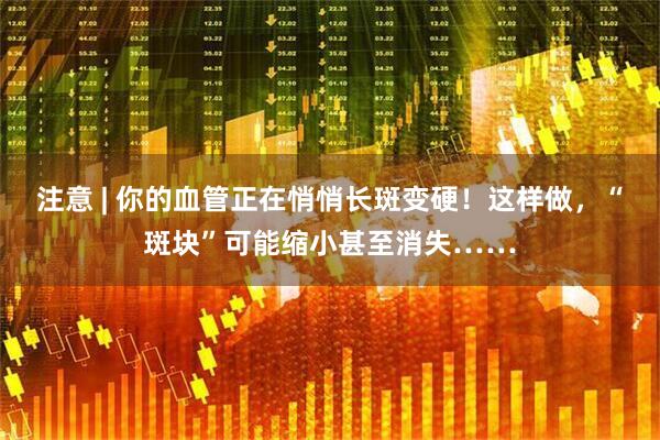注意 | 你的血管正在悄悄长斑变硬！这样做，“斑块”可能缩小甚至消失……